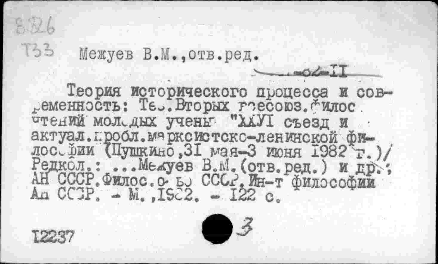 ﻿Межуев В.М.,отв.ред.
Теория исторического процесса и современность: Те^.Вторых гоесоюз.^илос «тений' молодых учены "ХШ съезд и • актуал.г.ро<5л.марксистско-ленинской философии "(Пушкино ,31 мая-3 июня 1982 т.)/' Редкол.: ...Межуев В.М.(отв.ред.) и др.; АНСССР. Фидос. о- ьо СССР. Ин-т философии ка ССЗР. - М. ,19с2. - 122 с. *